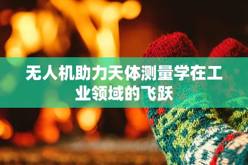 无人机助力天体测量学在工业领域的飞跃