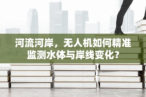 河流河岸，无人机如何精准监测水体与岸线变化？