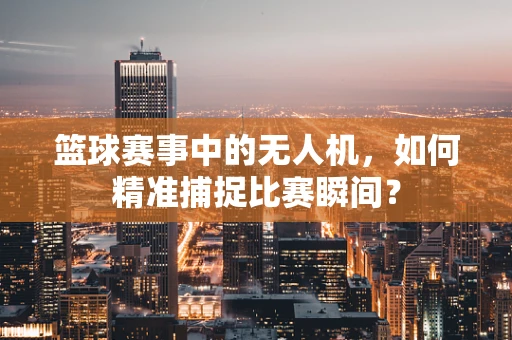 篮球赛事中的无人机，如何精准捕捉比赛瞬间？