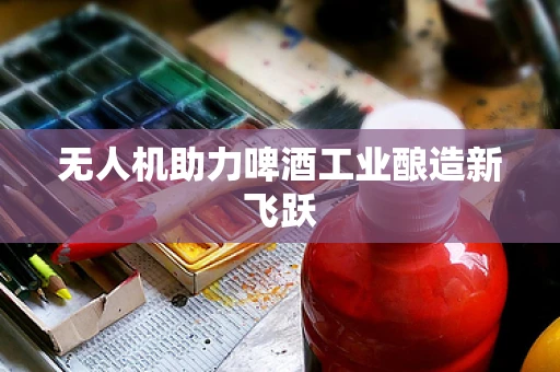 无人机助力啤酒工业酿造新飞跃