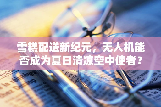 雪糕配送新纪元，无人机能否成为夏日清凉空中使者？