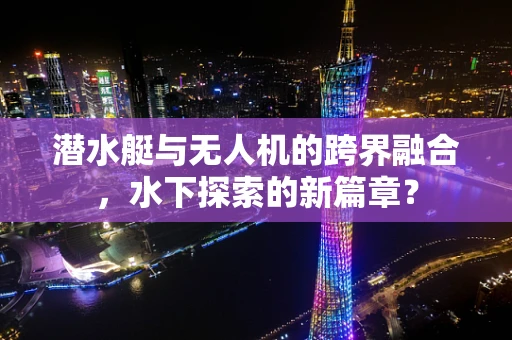 潜水艇与无人机的跨界融合，水下探索的新篇章？
