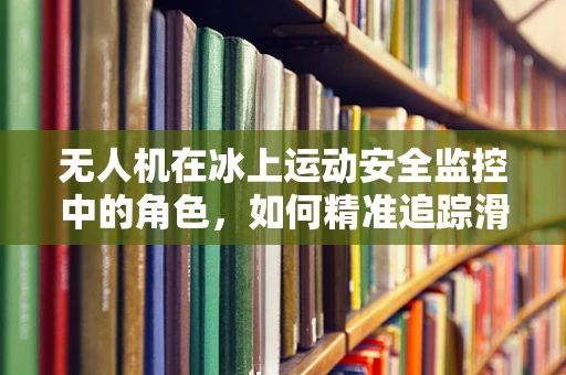 无人机在冰上运动安全监控中的角色，如何精准追踪滑冰者的动态？