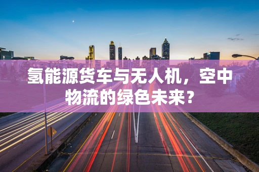 氢能源货车与无人机，空中物流的绿色未来？