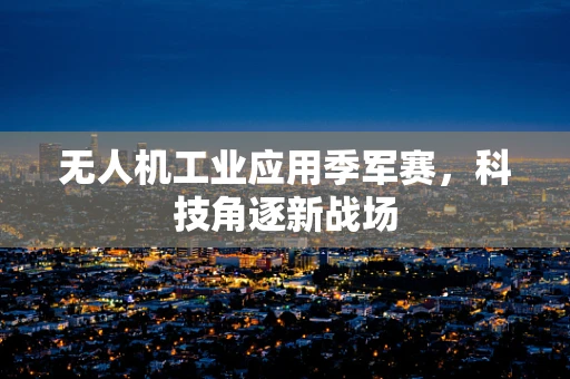 无人机工业应用季军赛，科技角逐新战场