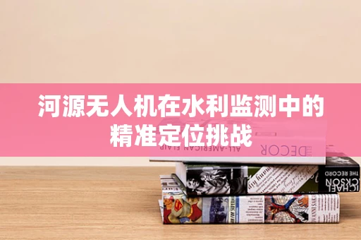 河源无人机在水利监测中的精准定位挑战