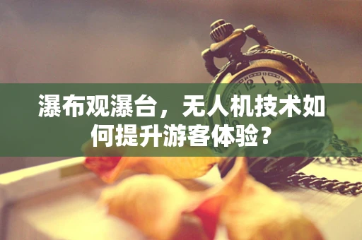 瀑布观瀑台，无人机技术如何提升游客体验？