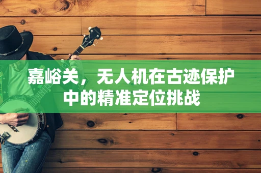 嘉峪关，无人机在古迹保护中的精准定位挑战