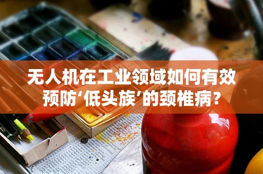无人机在工业领域如何有效预防‘低头族’的颈椎病？