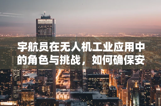 宇航员在无人机工业应用中的角色与挑战，如何确保安全高效的太空任务执行？