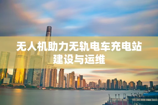 无人机助力无轨电车充电站建设与运维