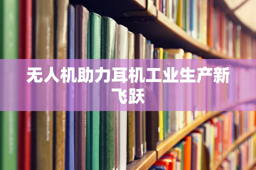 无人机助力耳机工业生产新飞跃