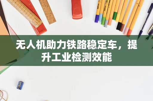无人机助力铁路稳定车，提升工业检测效能