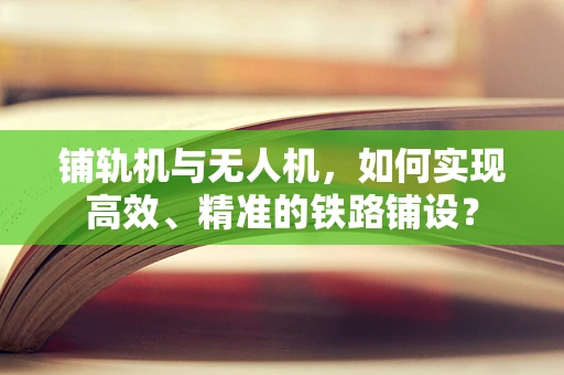铺轨机与无人机，如何实现高效、精准的铁路铺设？