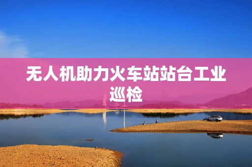 无人机助力火车站站台工业巡检