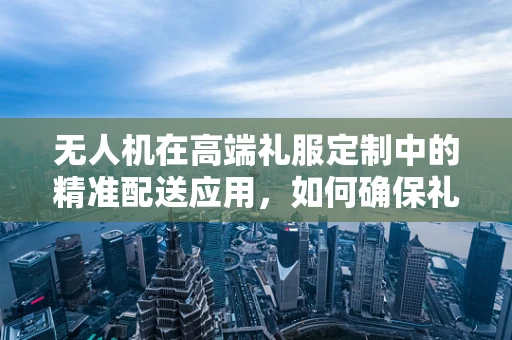 无人机在高端礼服定制中的精准配送应用，如何确保礼服套装的完美送达？