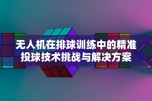 无人机在排球训练中的精准投球技术挑战与解决方案