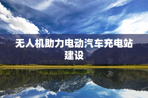 无人机助力电动汽车充电站建设