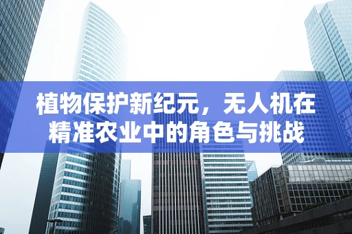 植物保护新纪元，无人机在精准农业中的角色与挑战