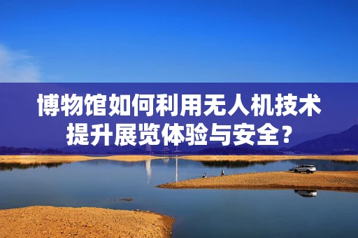 博物馆如何利用无人机技术提升展览体验与安全？