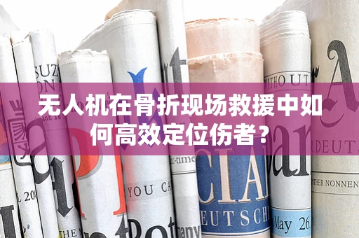 无人机在骨折现场救援中如何高效定位伤者？
