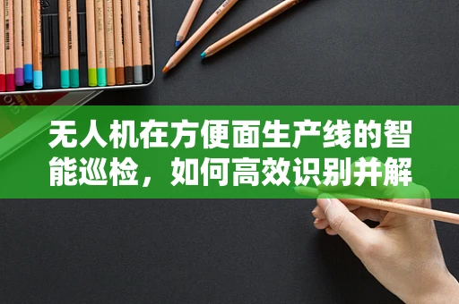 无人机在方便面生产线的智能巡检，如何高效识别并解决包装错误？