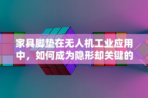 家具脚垫在无人机工业应用中，如何成为隐形却关键的‘稳’力军？