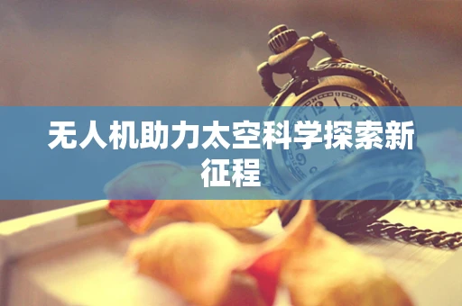 无人机助力太空科学探索新征程