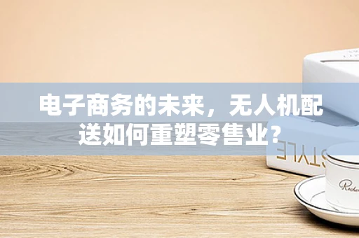 电子商务的未来，无人机配送如何重塑零售业？