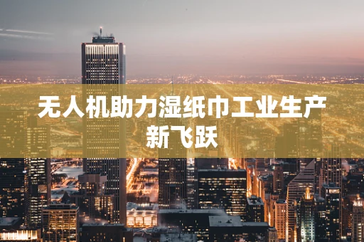 无人机助力湿纸巾工业生产新飞跃