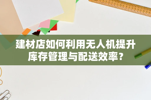 建材店如何利用无人机提升库存管理与配送效率？