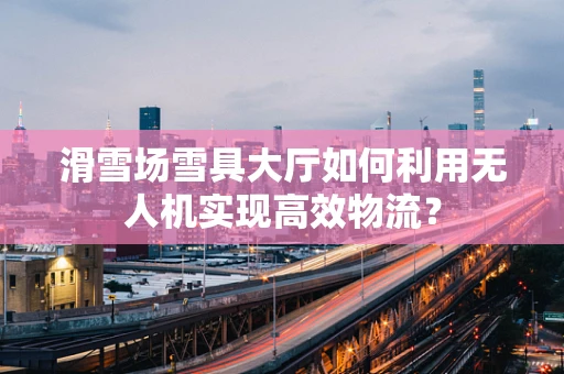 滑雪场雪具大厅如何利用无人机实现高效物流？
