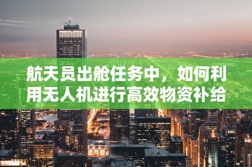 航天员出舱任务中，如何利用无人机进行高效物资补给？