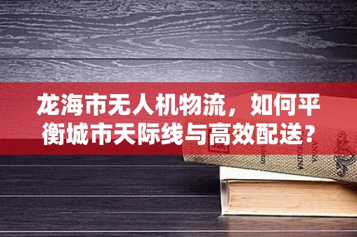龙海市无人机物流，如何平衡城市天际线与高效配送？