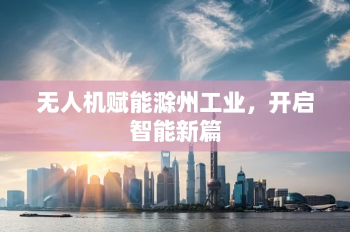 无人机赋能滁州工业，开启智能新篇