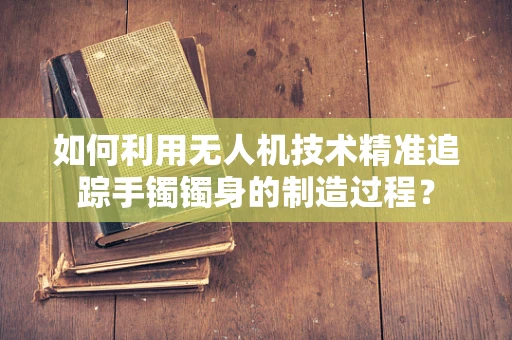 如何利用无人机技术精准追踪手镯镯身的制造过程？