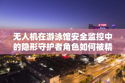 无人机在游泳馆安全监控中的隐形守护者角色如何被精准定义？
