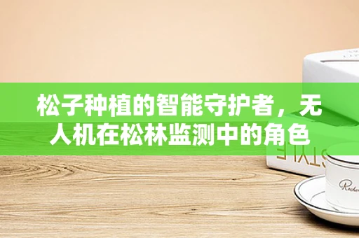 松子种植的智能守护者，无人机在松林监测中的角色