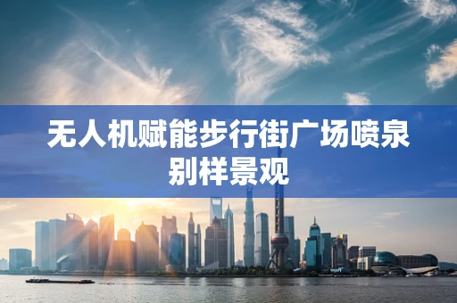 无人机赋能步行街广场喷泉别样景观