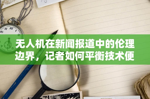 无人机在新闻报道中的伦理边界，记者如何平衡技术便利与隐私保护？