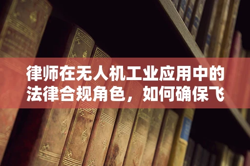 律师在无人机工业应用中的法律合规角色，如何确保飞行安全与合法？
