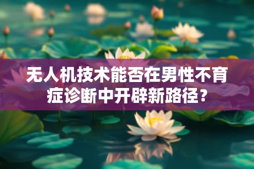 无人机技术能否在男性不育症诊断中开辟新路径？