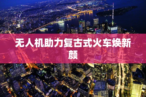 无人机助力复古式火车焕新颜