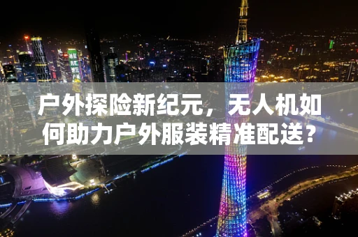 户外探险新纪元，无人机如何助力户外服装精准配送？