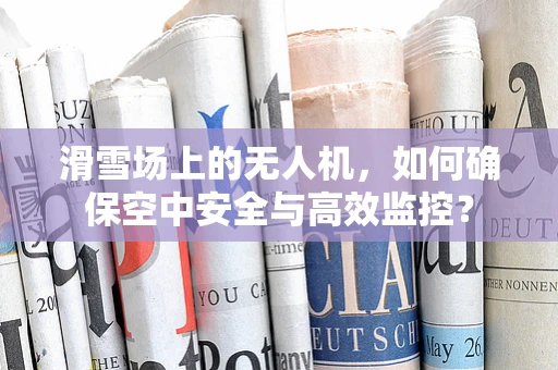 滑雪场上的无人机，如何确保空中安全与高效监控？