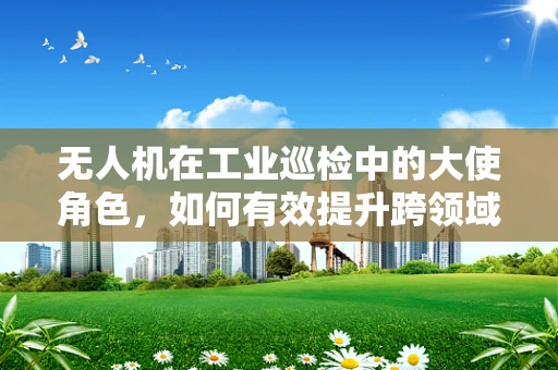 无人机在工业巡检中的大使角色，如何有效提升跨领域沟通与协作？