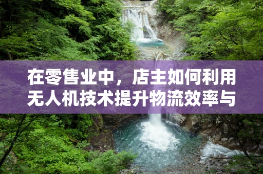 在零售业中，店主如何利用无人机技术提升物流效率与顾客体验？