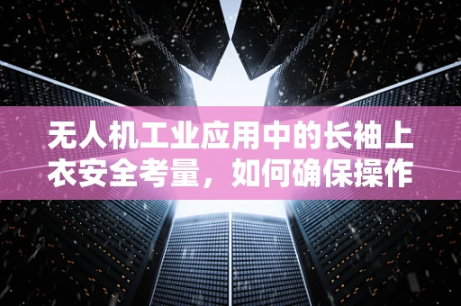 无人机工业应用中的长袖上衣安全考量，如何确保操作员的安全？