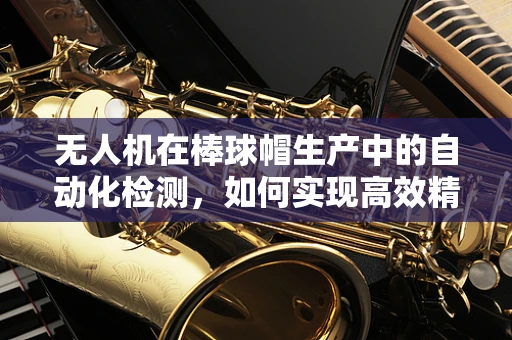 无人机在棒球帽生产中的自动化检测，如何实现高效精准？