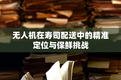 无人机在寿司配送中的精准定位与保鲜挑战